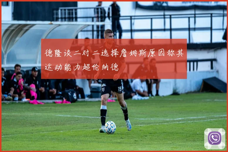 德隆谈二对二选择詹姆斯原因称其运动能力超伦纳德